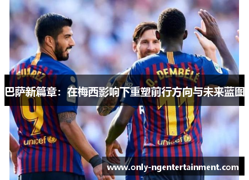 巴萨新篇章：在梅西影响下重塑前行方向与未来蓝图