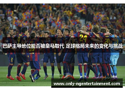 巴萨主导地位能否被皇马取代 足球格局未来的变化与挑战 巴萨主导地位能否被皇马取代 足球格局未来的变化与挑战