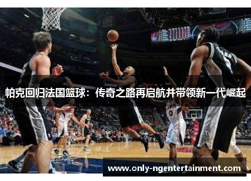 帕克回归法国篮球：传奇之路再启航并带领新一代崛起