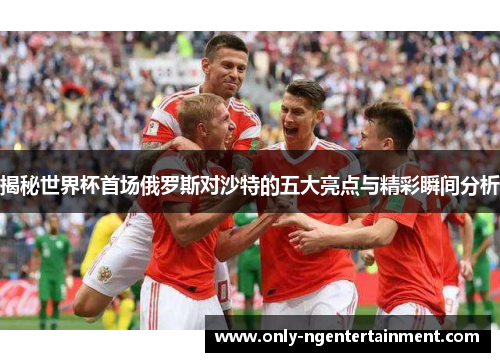 揭秘世界杯首场俄罗斯对沙特的五大亮点与精彩瞬间分析