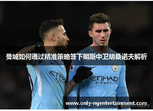 曼城如何通过精准策略签下朗斯中卫胡桑诺夫解析