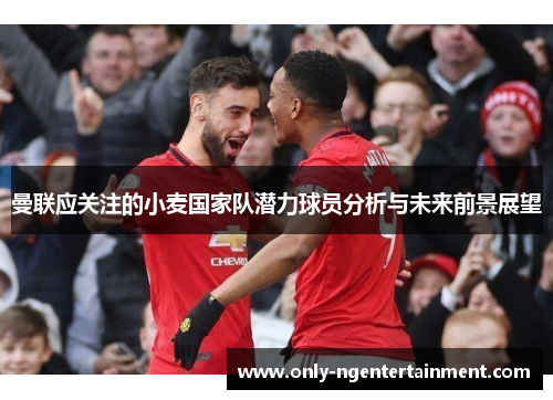 曼联应关注的小麦国家队潜力球员分析与未来前景展望 曼联应关注的小麦国家队潜力球员分析与未来前景展望