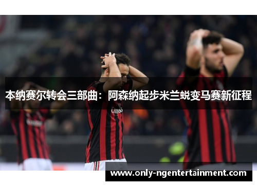 本纳赛尔转会三部曲：阿森纳起步米兰蜕变马赛新征程