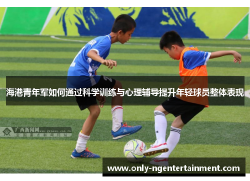 海港青年军如何通过科学训练与心理辅导提升年轻球员整体表现