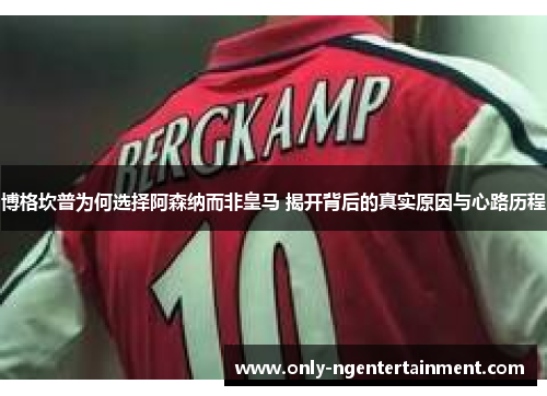 博格坎普为何选择阿森纳而非皇马 揭开背后的真实原因与心路历程