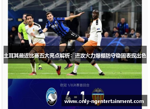 土耳其最近比赛五大亮点解析:进攻火力爆棚防守稳固表现出色 土耳其最近比赛五大亮点解析:进攻火力爆棚防守稳固表现出色