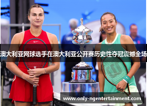 澳大利亚网球选手在澳大利亚公开赛历史性夺冠震撼全场