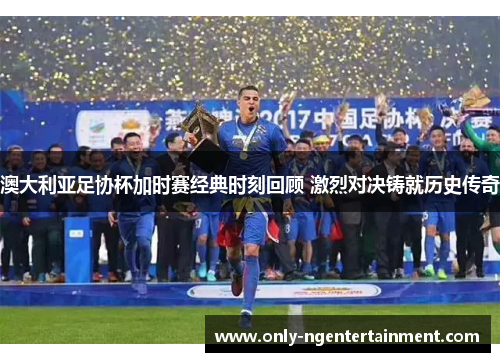 澳大利亚足协杯加时赛经典时刻回顾 激烈对决铸就历史传奇