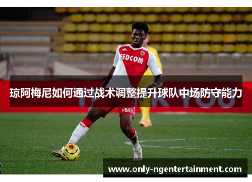 琼阿梅尼如何通过战术调整提升球队中场防守能力 琼阿梅尼如何通过战术调整提升球队中场防守能力