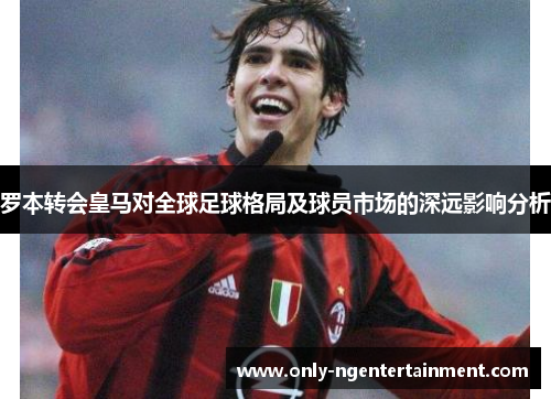 罗本转会皇马对全球足球格局及球员市场的深远影响分析