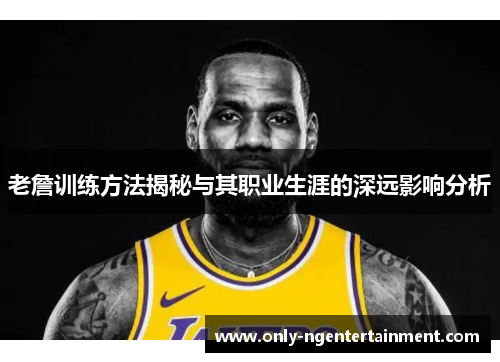 老詹训练方法揭秘与其职业生涯的深远影响分析