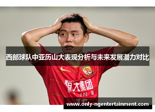 西部球队中亚历山大表现分析与未来发展潜力对比