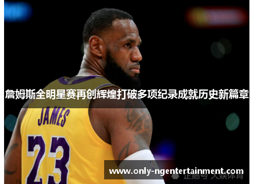 詹姆斯全明星赛再创辉煌打破多项纪录成就历史新篇章