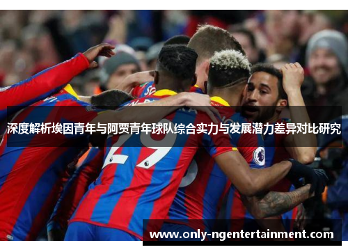 深度解析埃因青年与阿贾青年球队综合实力与发展潜力差异对比研究 深度解析埃因青年与阿贾青年球队综合实力与发展潜力差异对比研究