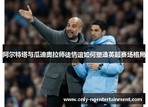 阿尔特塔与瓜迪奥拉师徒情谊如何塑造英超赛场格局 阿尔特塔与瓜迪奥拉师徒情谊如何塑造英超赛场格局