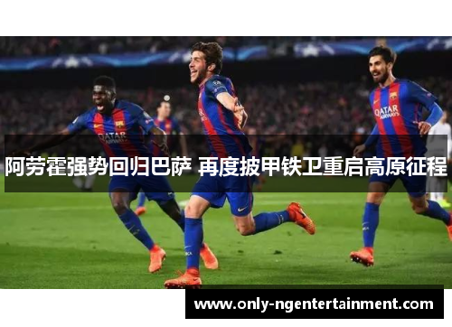 阿劳霍强势回归巴萨 再度披甲铁卫重启高原征程 阿劳霍强势回归巴萨 再度披甲铁卫重启高原征程