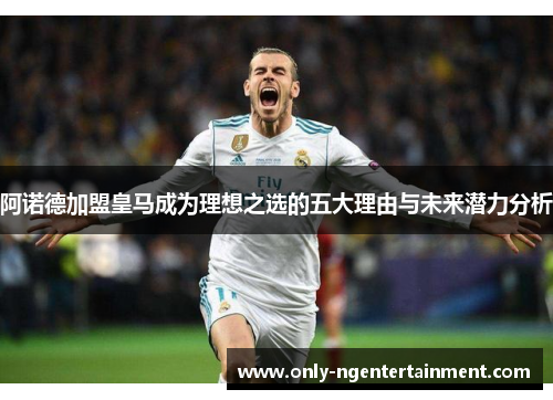 阿诺德加盟皇马成为理想之选的五大理由与未来潜力分析 阿诺德加盟皇马成为理想之选的五大理由与未来潜力分析
