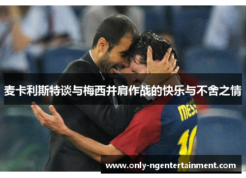 麦卡利斯特谈与梅西并肩作战的快乐与不舍之情