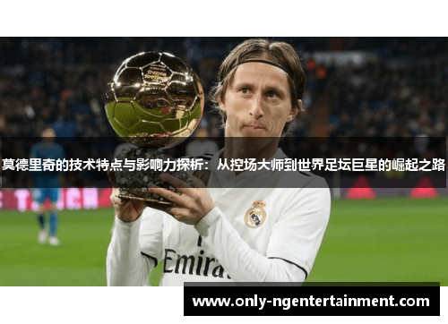 莫德里奇的技术特点与影响力探析:从控场大师到世界足坛巨星的崛起之路 莫德里奇的技术特点与影响力探析:从控场大师到世界足坛巨星的崛起之路