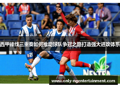 西甲锋线三重奏如何推动球队争冠之路打造强大进攻体系