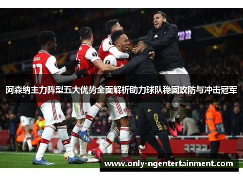 阿森纳主力阵型五大优势全面解析助力球队稳固攻防与冲击冠军