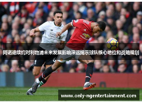 阿诺德续约对利物浦未来发展影响深远揭示球队核心地位和战略规划