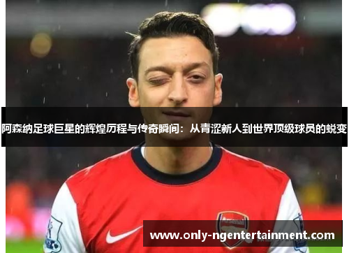 阿森纳足球巨星的辉煌历程与传奇瞬间：从青涩新人到世界顶级球员的蜕变