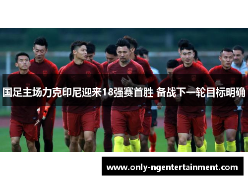 国足主场力克印尼迎来18强赛首胜 备战下一轮目标明确 国足主场力克印尼迎来18强赛首胜 备战下一轮目标明确