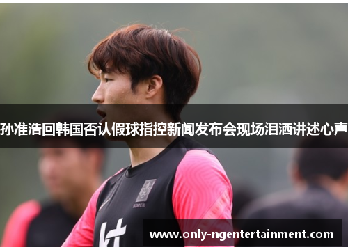 孙准浩回韩国否认假球指控新闻发布会现场泪洒讲述心声 孙准浩回韩国否认假球指控新闻发布会现场泪洒讲述心声